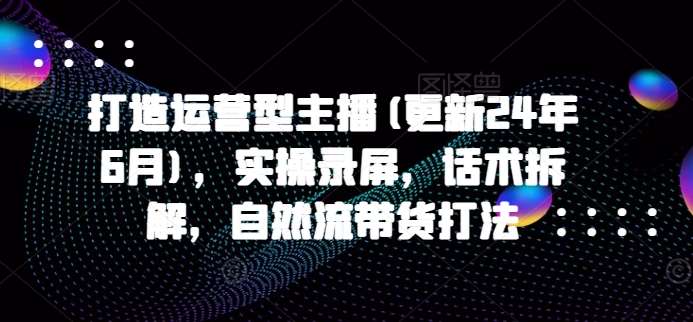 打造运营型主播(更新24年9月)，实操录屏，话术拆解，自然流带货打法-三柒社区