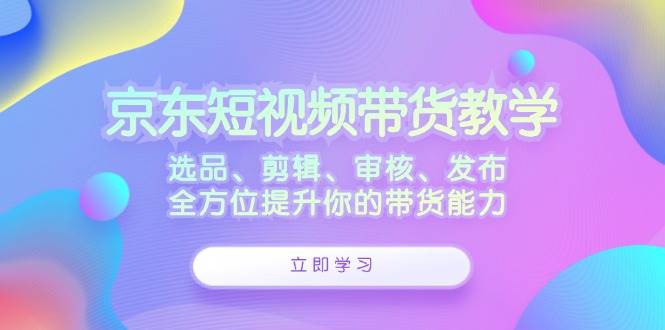 京东短视频带货教学：选品、剪辑、审核、发布，全方位提升你的带货能力-三柒社区