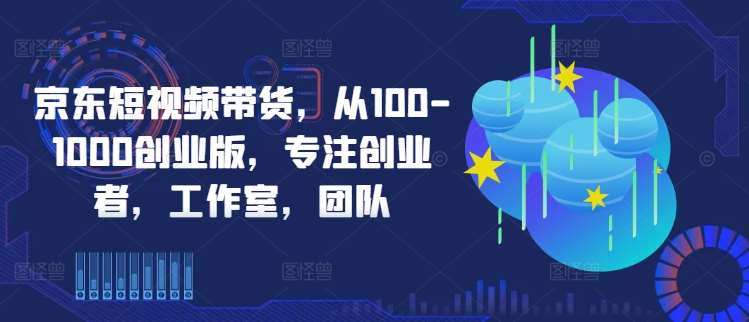 京东短视频带货，从100-1000创业版，专注创业者，工作室，团队-三柒社区