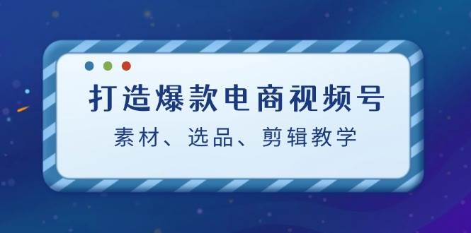 打造爆款电商视频号：素材、选品、剪辑教程-三柒社区