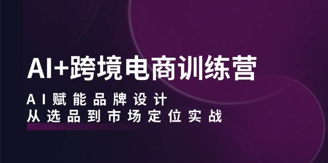 AI+跨境电商训练营：AI赋能品牌设计，从选品到市场定位实战-三柒社区