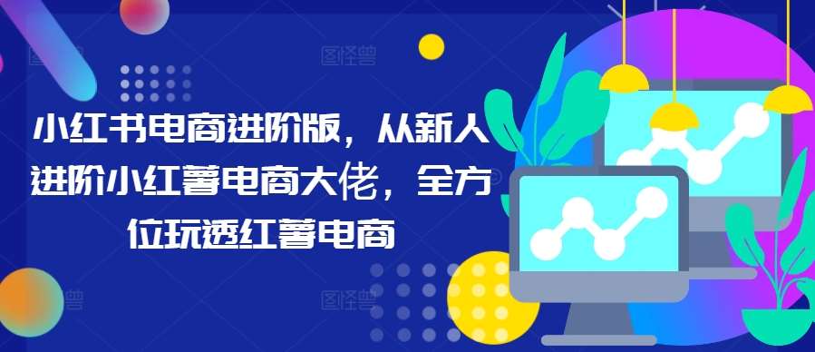 小红书电商进阶版，从新人进阶小红薯电商大佬，全方位玩透红薯电商-三柒社区