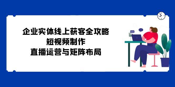 企业实体线上获客全攻略：短视频制作、直播运营与矩阵布局-三柒社区