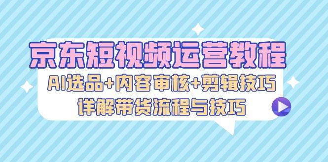 京东短视频运营教程：AI选品+内容审核+剪辑技巧，详解带货流程与技巧-三柒社区